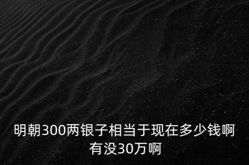 明朝300兩銀子相當(dāng)于現(xiàn)在多少錢啊 有沒30萬(wàn)啊