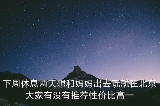 下周休息兩天想和媽媽出去玩就在北京大家有沒有推薦性價比高一