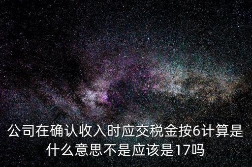 什么是征管六率，公司在確認收入時應交稅金按6計算是什么意思不是應該是17嗎