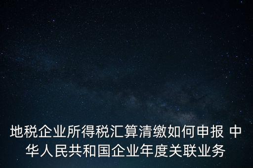 地稅企業(yè)所得稅匯算清繳如何申報 中華人民共和國企業(yè)年度關(guān)聯(lián)業(yè)務(wù)