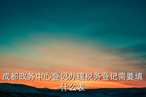 稅務(wù)登記需要什么表，成都政務(wù)中心登記辦理稅務(wù)登記需要填什么表