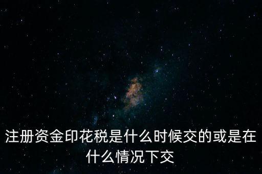 資金賬簿的印花稅什么時候交，注冊資金印花稅是什么時候交的或是在什么情況下交