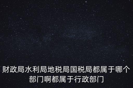 財政局水利局地稅局國稅局都屬于哪個部門啊都屬于行政部門