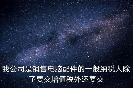 銷售企業(yè)交什么稅，我公司是銷售電腦配件的一般納稅人除了要交增值稅外還要交