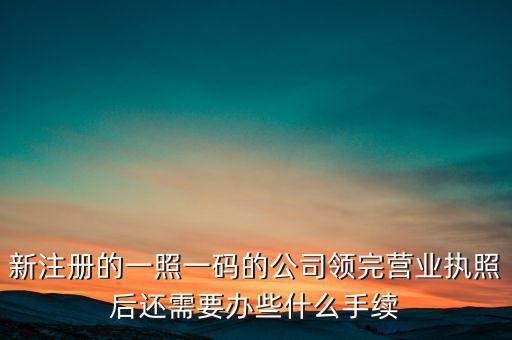 新注冊(cè)的一照一碼的公司領(lǐng)完?duì)I業(yè)執(zhí)照后還需要辦些什么手續(xù)