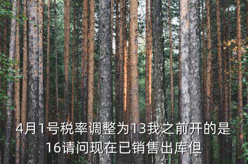 13稅率調(diào)整什么時(shí)候，4月1號稅率調(diào)整為13我之前開的是16請問現(xiàn)在已銷售出庫但