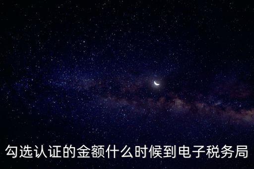 廣東省電子稅務局是什么時候，勾選認證的金額什么時候到電子稅務局