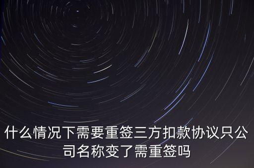 什么變更需要重簽三方協(xié)議，什么情況下需要重簽三方扣款協(xié)議只公司名稱變了需重簽嗎