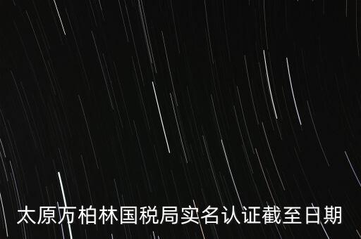 山西實(shí)名制辦稅什么時(shí)候開始，太原萬柏林國(guó)稅局實(shí)名認(rèn)證截至日期