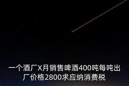 一個(gè)酒廠X月銷售啤酒400噸每噸出廠價(jià)格2800求應(yīng)納消費(fèi)稅