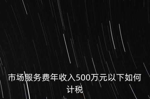 小規(guī)模500萬如何計算方法，市場服務(wù)費年收入500萬元以下如何計稅