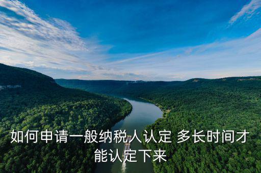 如何查詢一般納稅人認定時間，如何申請認定一般納稅人 多長時間才能認定下來