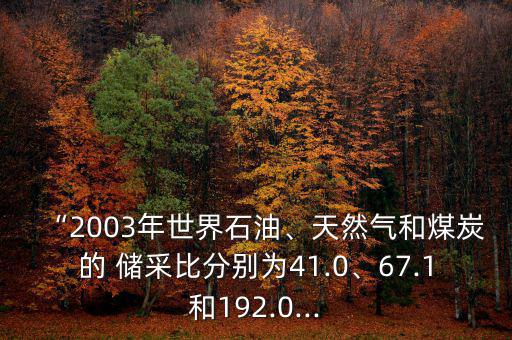 “2003年世界石油、天然氣和煤炭的 儲采比分別為41.0、67.1和192.0...