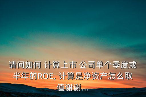 請問如何 計算上市 公司單個季度或半年的ROE, 計算是凈資產(chǎn)怎么取值謝謝...