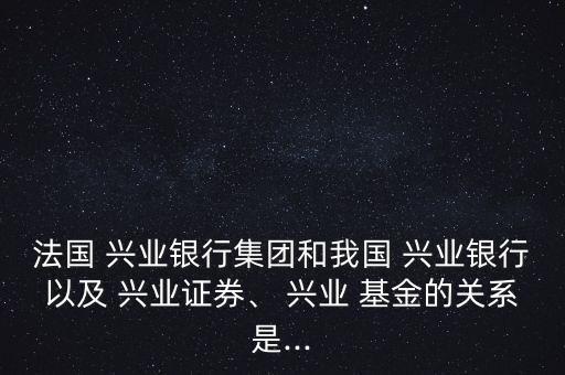 法國 興業(yè)銀行集團和我國 興業(yè)銀行以及 興業(yè)證券、 興業(yè) 基金的關系是...