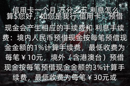  信用卡一個月 萬分之五 利息怎么算$您好，如您是我行 信用卡，預(yù)借現(xiàn)金會產(chǎn)生相應(yīng)的手續(xù)費和 利息手續(xù)費：境內(nèi)人民幣預(yù)借現(xiàn)金按每筆預(yù)借現(xiàn)金金額的1%計算手續(xù)費，最低收費為每筆￥10元，境外（含港澳臺）預(yù)借現(xiàn)金按每筆預(yù)借現(xiàn)金金額的3%計算手續(xù)費，最低收費為每筆￥30元或