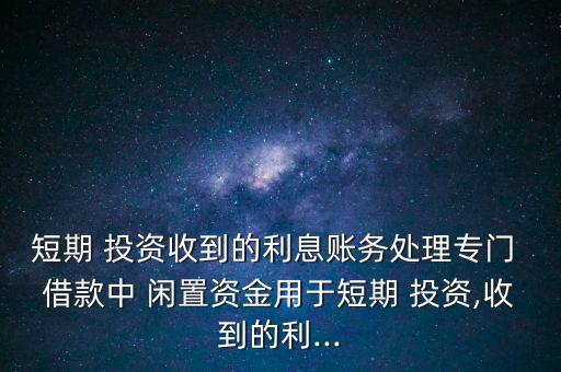 短期 投資收到的利息賬務(wù)處理專門 借款中 閑置資金用于短期 投資,收到的利...