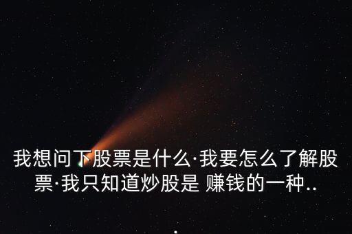 我想問下股票是什么·我要怎么了解股票·我只知道炒股是 賺錢的一種...