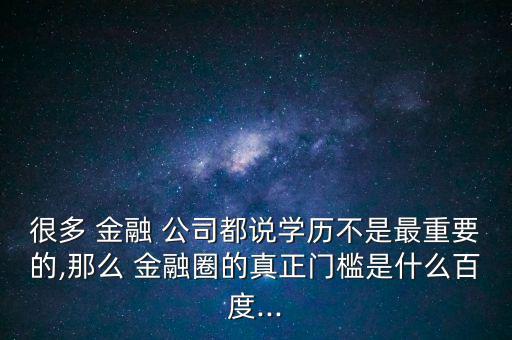 很多 金融 公司都說學(xué)歷不是最重要的,那么 金融圈的真正門檻是什么百度...