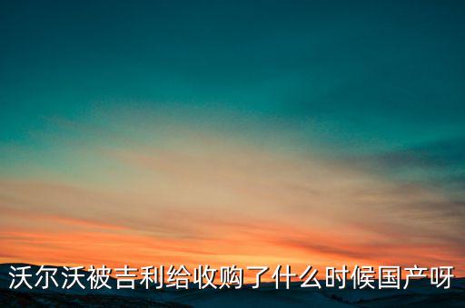 長安沃爾沃什么時候合資到期，沃爾沃被吉利給收購了什么時候國產(chǎn)呀