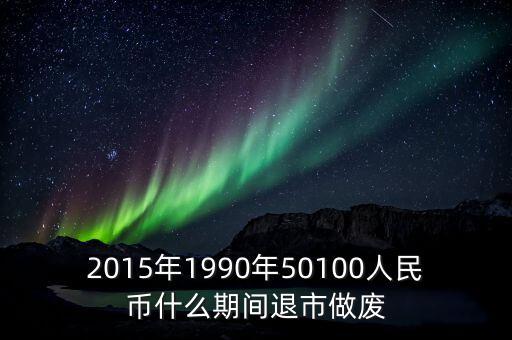 2015年1990年50100人民幣什么期間退市做廢