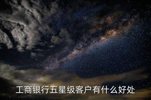 工行5星級(jí)客戶(hù)有什么用，工商銀行五星級(jí)客戶(hù)有什么好處