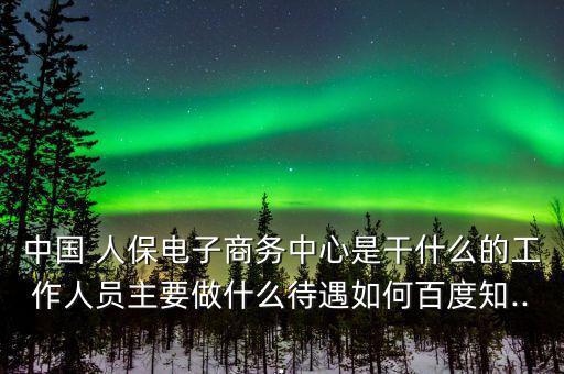 中國(guó) 人保電子商務(wù)中心是干什么的工作人員主要做什么待遇如何百度知...