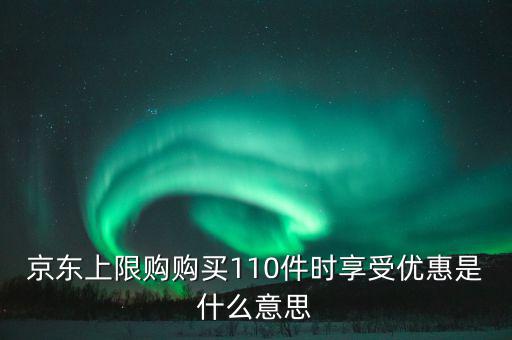 京東禮品購是什么意思，京東上限購購買110件時享受優(yōu)惠是什么意思