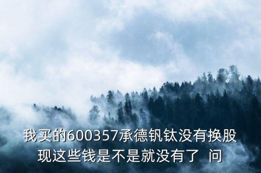 我買的600357承德釩鈦沒有換股現(xiàn)這些錢是不是就沒有了  問