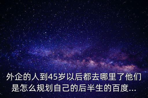 外企的人到45歲以后都去哪里了他們是怎么規(guī)劃自己的后半生的百度...