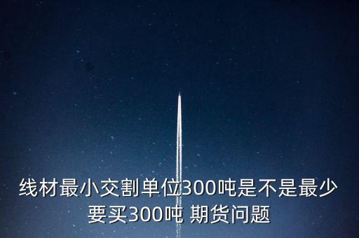 線材最小交割單位300噸是不是最少要買300噸 期貨問題