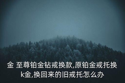 金 至尊鉑金鉆戒換款,原鉑金戒托換k金,換回來的舊戒托怎么辦