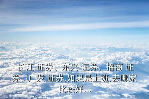  長江 證券、東興 證券、招商 證券、廣發(fā) 證券,如果是上班,去哪家比較好...