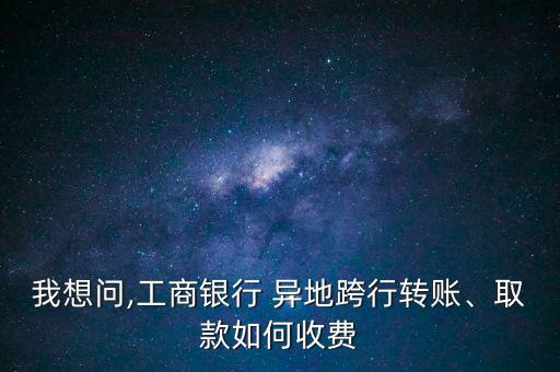 我想問,工商銀行 異地跨行轉賬、取款如何收費