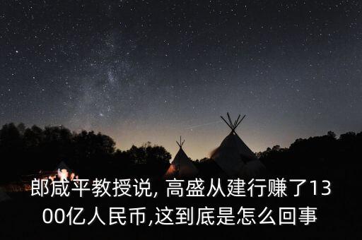 郎咸平教授說, 高盛從建行賺了1300億人民幣,這到底是怎么回事