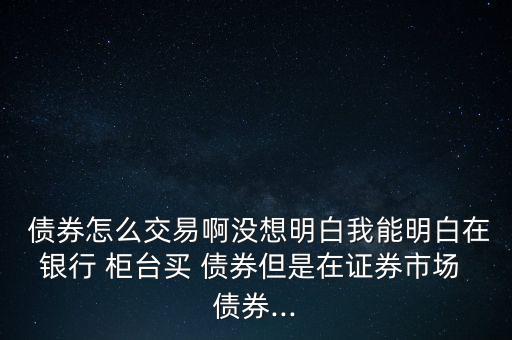  債券怎么交易啊沒(méi)想明白我能明白在銀行 柜臺(tái)買 債券但是在證券市場(chǎng) 債券...