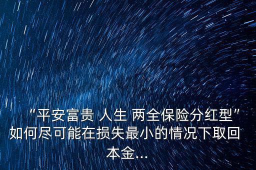 “平安富貴 人生 兩全保險(xiǎn)分紅型”如何盡可能在損失最小的情況下取回 本金...