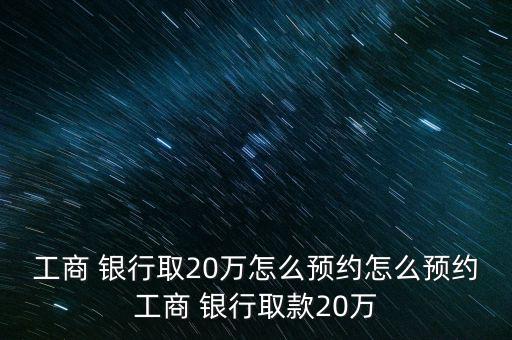 工商 銀行取20萬(wàn)怎么預(yù)約怎么預(yù)約工商 銀行取款20萬(wàn)