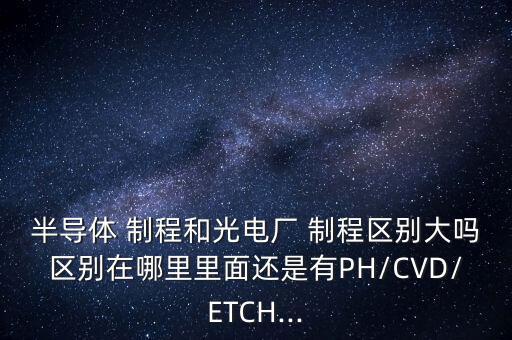 半導體 制程和光電廠 制程區(qū)別大嗎區(qū)別在哪里里面還是有PH/CVD/ETCH...