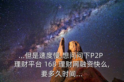 ...但是速度慢,想問問下P2P 理財平臺 168 理財網(wǎng)融資快么,要多久時間...