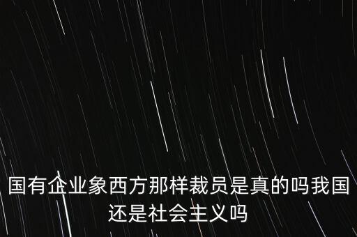 國有企業(yè)象西方那樣裁員是真的嗎我國還是社會主義嗎