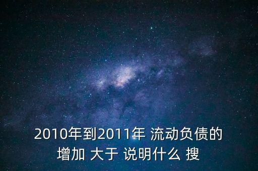 2010年到2011年 流動負債的增加 大于 說明什么 搜