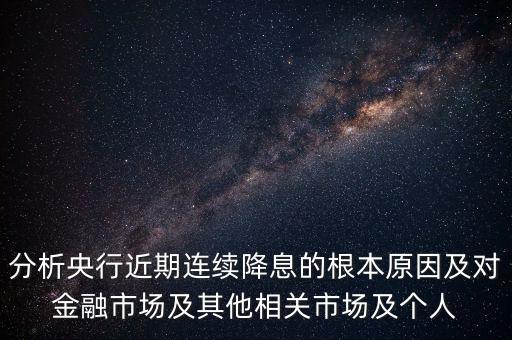 分析央行近期連續(xù)降息的根本原因及對金融市場及其他相關(guān)市場及個人