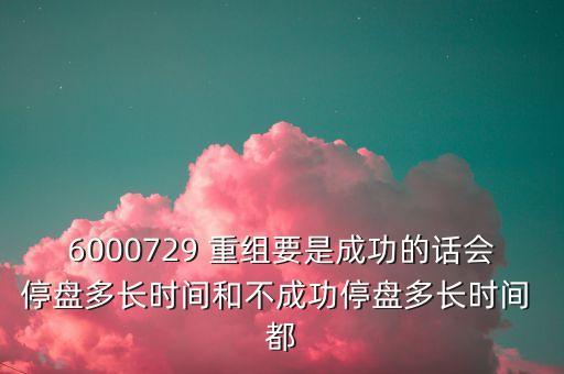 6000729 重組要是成功的話會(huì)停盤多長(zhǎng)時(shí)間和不成功停盤多長(zhǎng)時(shí)間 都