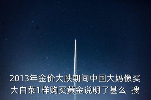 2013年金價大跌期間中國大媽像買大白菜1樣購買黃金說明了甚么  搜