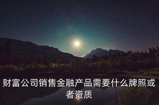 財富公司銷售金融產(chǎn)品需要什么牌照或者資質(zhì)