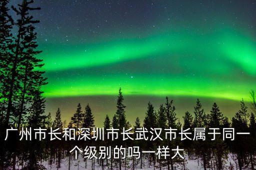 廣州市長是什么級(jí)別，廣州市長和深圳市長武漢市長屬于同一個(gè)級(jí)別的嗎一樣大