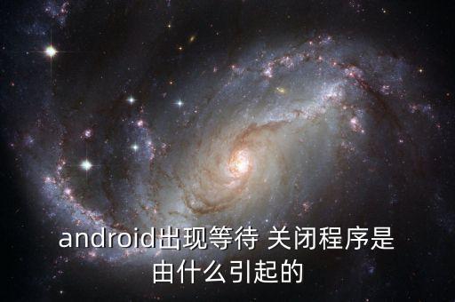 android出現(xiàn)等待 關(guān)閉程序是由什么引起的