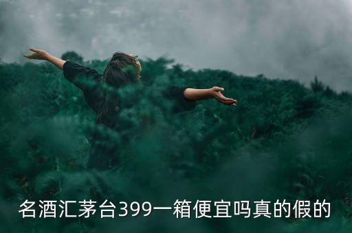 茅臺集團酒為什么便宜，名酒匯茅臺399一箱便宜嗎真的假的