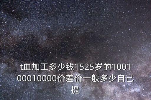 t血加工多少錢1525歲的100100010000價差價一般多少自己提